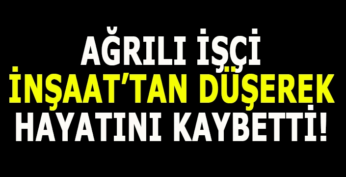Ağrılı işçi inşaattan düşerek hayatını kaybetti!